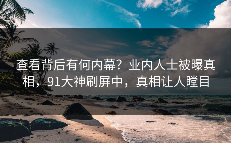 查看背后有何内幕？业内人士被曝真相，91大神刷屏中，真相让人瞠目