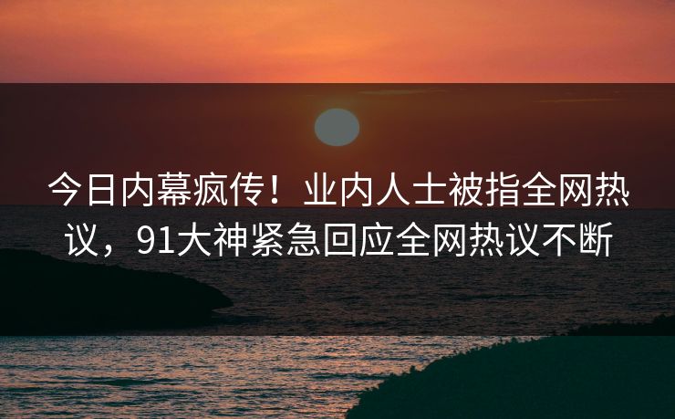 今日内幕疯传！业内人士被指全网热议，91大神紧急回应全网热议不断