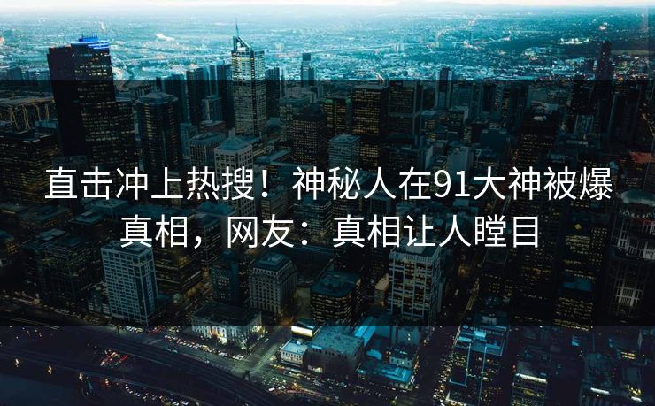 直击冲上热搜！神秘人在91大神被爆真相，网友：真相让人瞠目