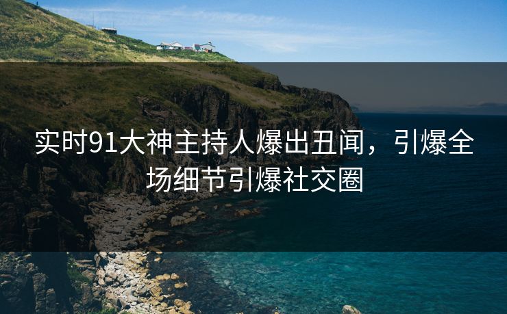 实时91大神主持人爆出丑闻，引爆全场细节引爆社交圈