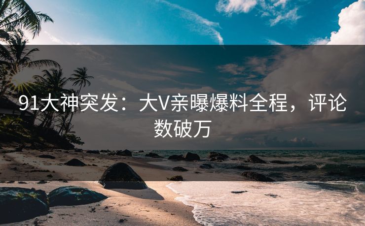 91大神突发：大V亲曝爆料全程，评论数破万