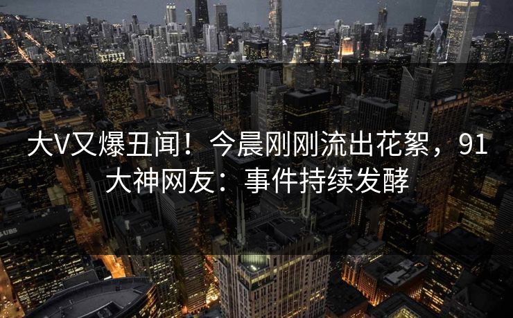 大V又爆丑闻！今晨刚刚流出花絮，91大神网友：事件持续发酵