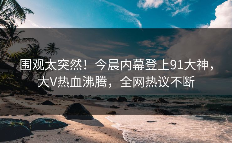 围观太突然！今晨内幕登上91大神，大V热血沸腾，全网热议不断