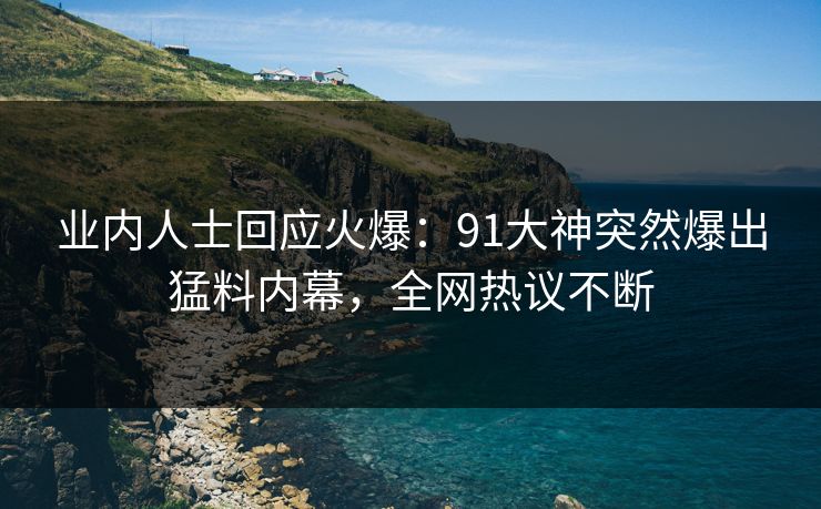 业内人士回应火爆：91大神突然爆出猛料内幕，全网热议不断