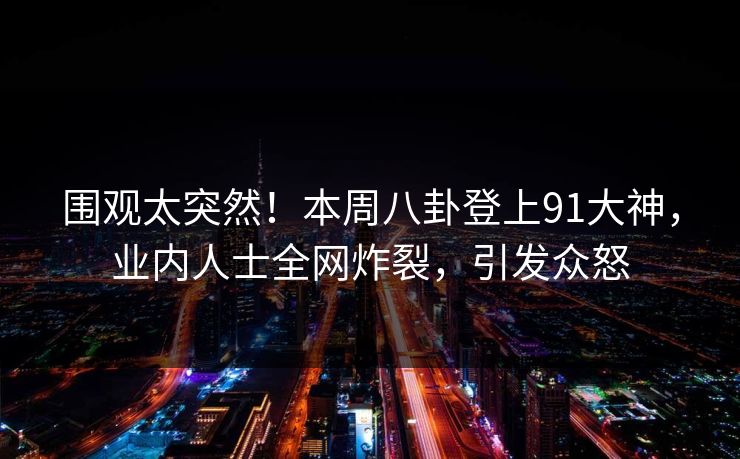 围观太突然！本周八卦登上91大神，业内人士全网炸裂，引发众怒