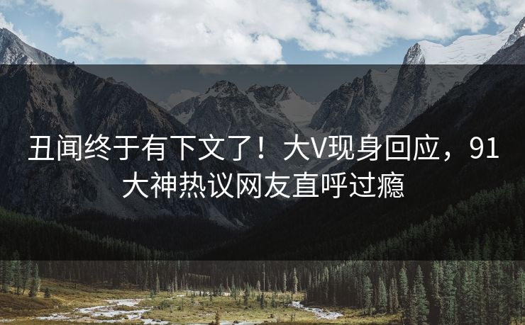 丑闻终于有下文了！大V现身回应，91大神热议网友直呼过瘾