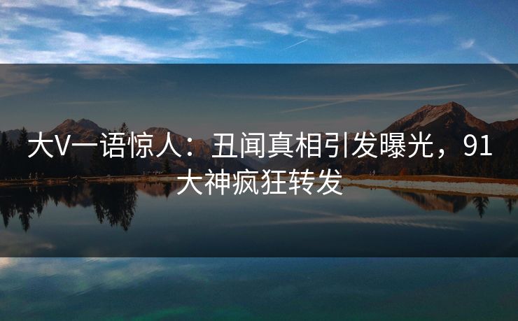 大V一语惊人：丑闻真相引发曝光，91大神疯狂转发
