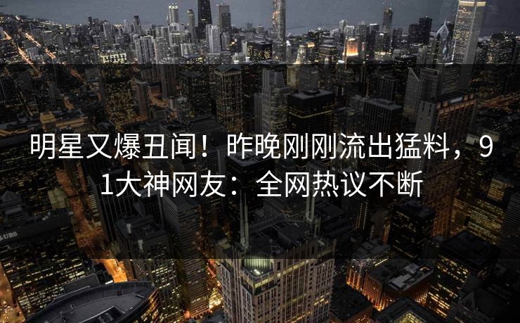 明星又爆丑闻！昨晚刚刚流出猛料，91大神网友：全网热议不断