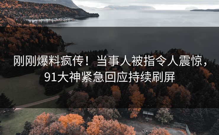 刚刚爆料疯传！当事人被指令人震惊，91大神紧急回应持续刷屏