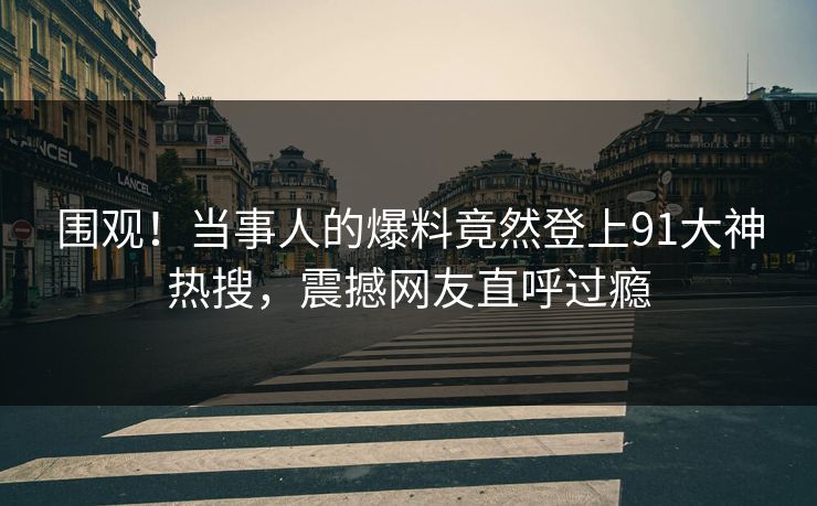 围观！当事人的爆料竟然登上91大神热搜，震撼网友直呼过瘾