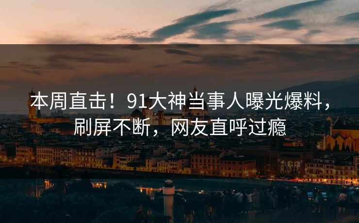 本周直击！91大神当事人曝光爆料，刷屏不断，网友直呼过瘾