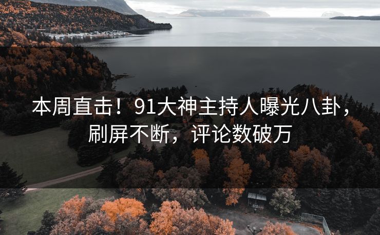 本周直击！91大神主持人曝光八卦，刷屏不断，评论数破万