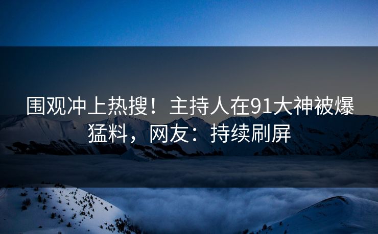 围观冲上热搜！主持人在91大神被爆猛料，网友：持续刷屏