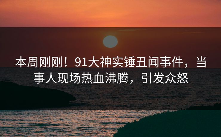本周刚刚！91大神实锤丑闻事件，当事人现场热血沸腾，引发众怒