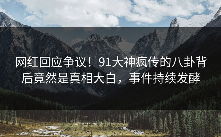 网红回应争议！91大神疯传的八卦背后竟然是真相大白，事件持续发酵