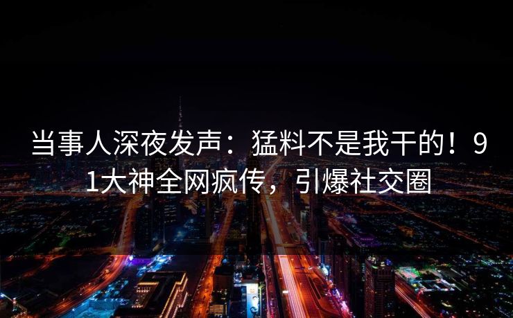 当事人深夜发声：猛料不是我干的！91大神全网疯传，引爆社交圈