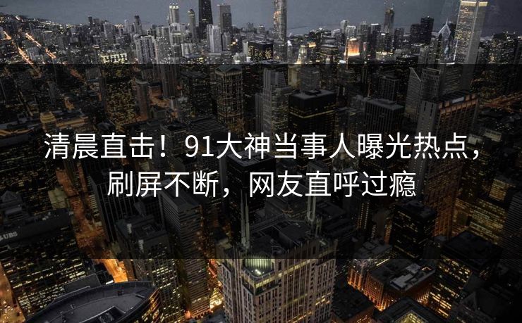 清晨直击！91大神当事人曝光热点，刷屏不断，网友直呼过瘾