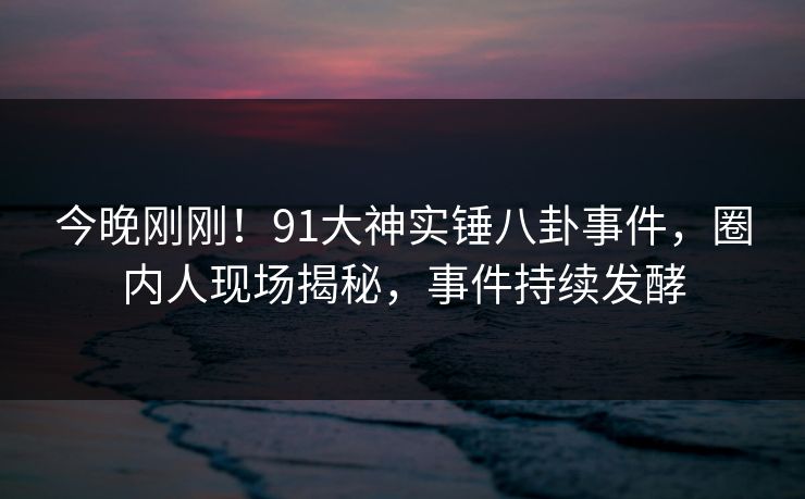 今晚刚刚！91大神实锤八卦事件，圈内人现场揭秘，事件持续发酵
