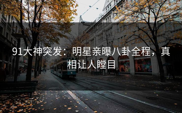 91大神突发：明星亲曝八卦全程，真相让人瞠目