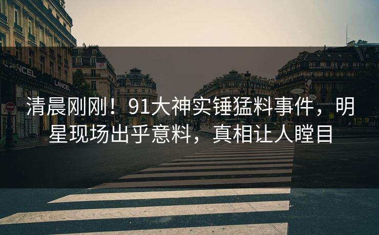 清晨刚刚！91大神实锤猛料事件，明星现场出乎意料，真相让人瞠目