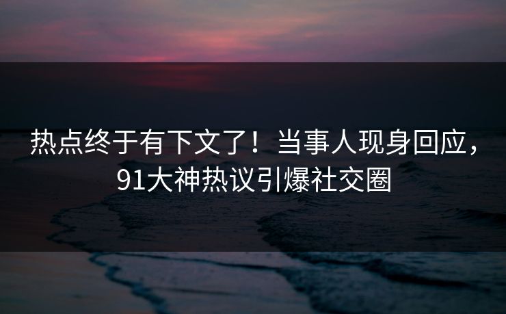 热点终于有下文了！当事人现身回应，91大神热议引爆社交圈