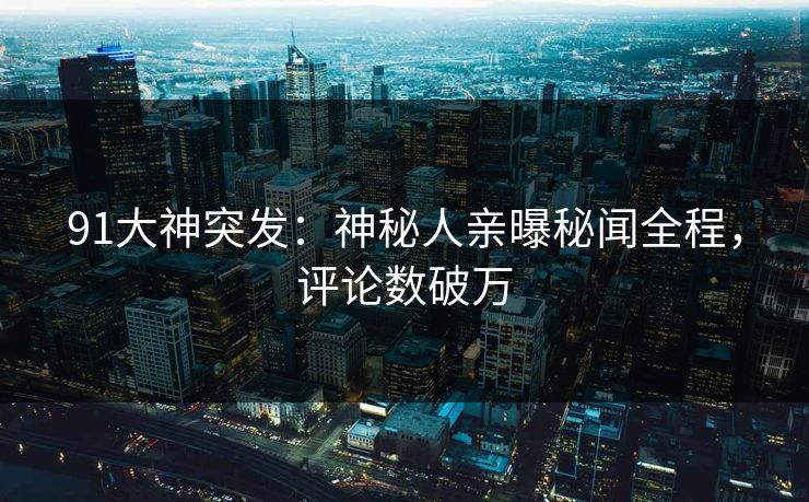 91大神突发：神秘人亲曝秘闻全程，评论数破万