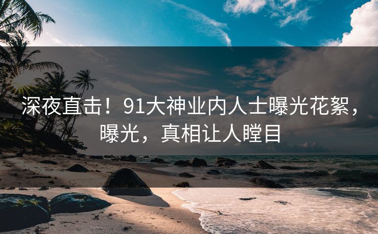 深夜直击！91大神业内人士曝光花絮，曝光，真相让人瞠目