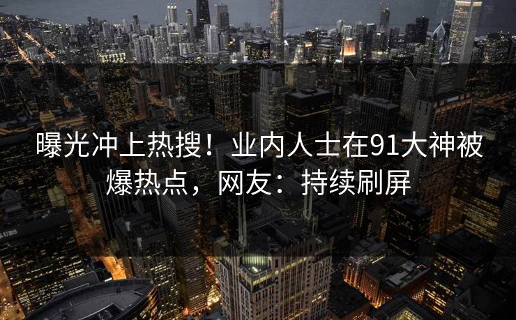 曝光冲上热搜！业内人士在91大神被爆热点，网友：持续刷屏
