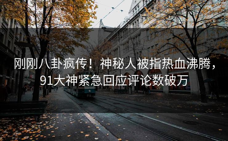 刚刚八卦疯传！神秘人被指热血沸腾，91大神紧急回应评论数破万