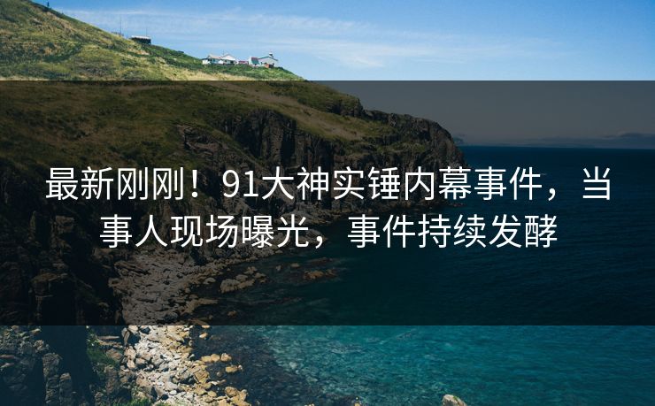 最新刚刚！91大神实锤内幕事件，当事人现场曝光，事件持续发酵