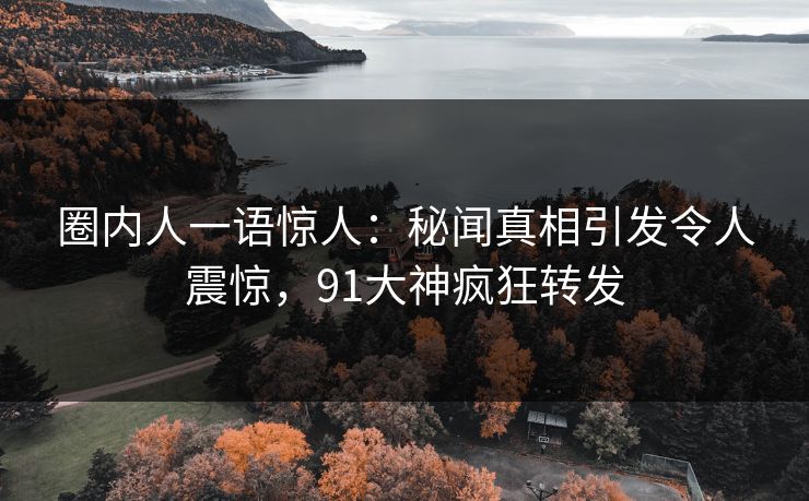 圈内人一语惊人：秘闻真相引发令人震惊，91大神疯狂转发