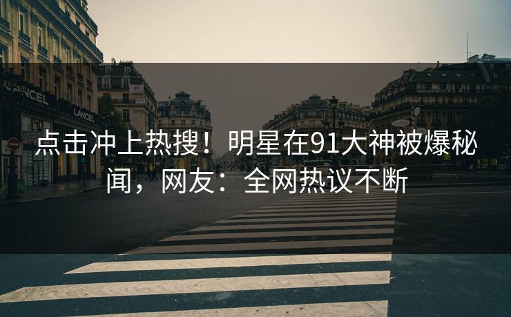 点击冲上热搜！明星在91大神被爆秘闻，网友：全网热议不断