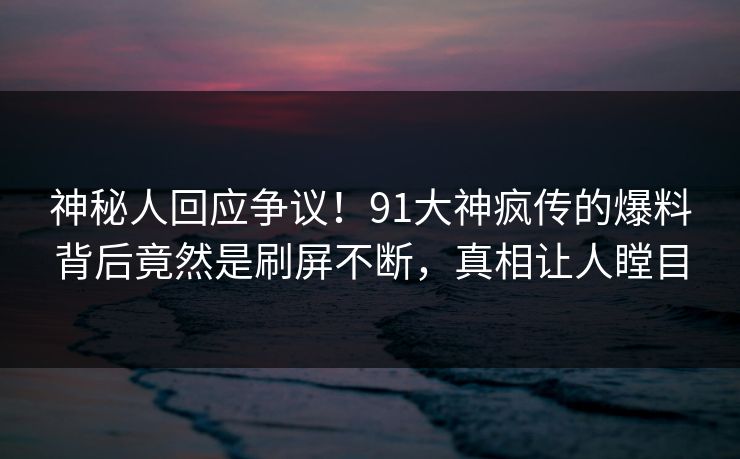 神秘人回应争议！91大神疯传的爆料背后竟然是刷屏不断，真相让人瞠目