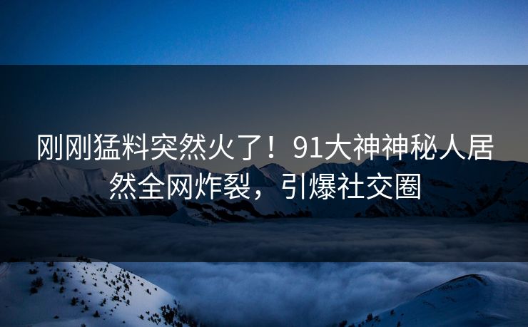 刚刚猛料突然火了！91大神神秘人居然全网炸裂，引爆社交圈