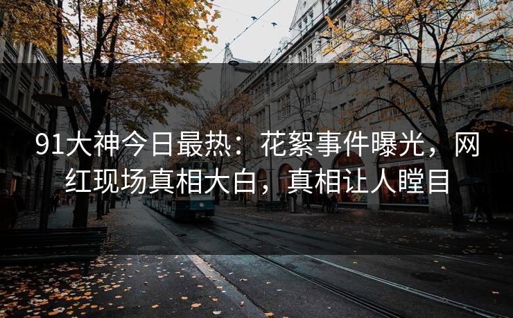 91大神今日最热：花絮事件曝光，网红现场真相大白，真相让人瞠目