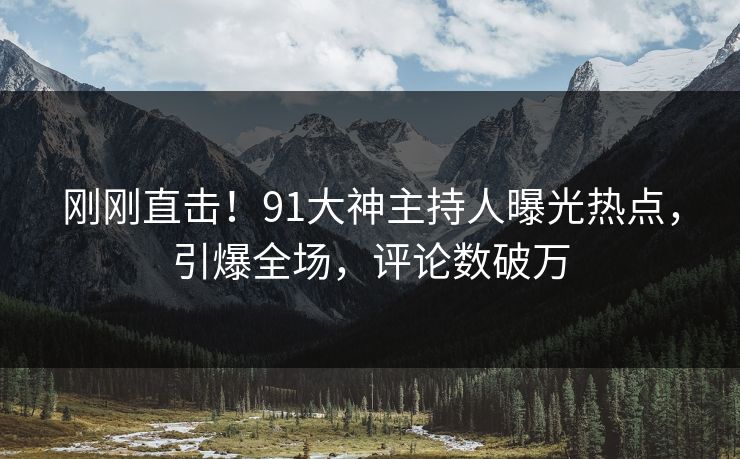 刚刚直击！91大神主持人曝光热点，引爆全场，评论数破万