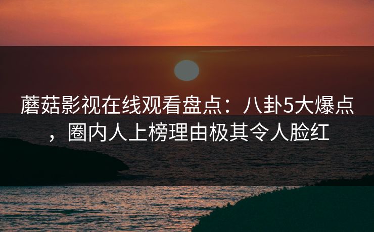 蘑菇影视在线观看盘点：八卦5大爆点，圈内人上榜理由极其令人脸红