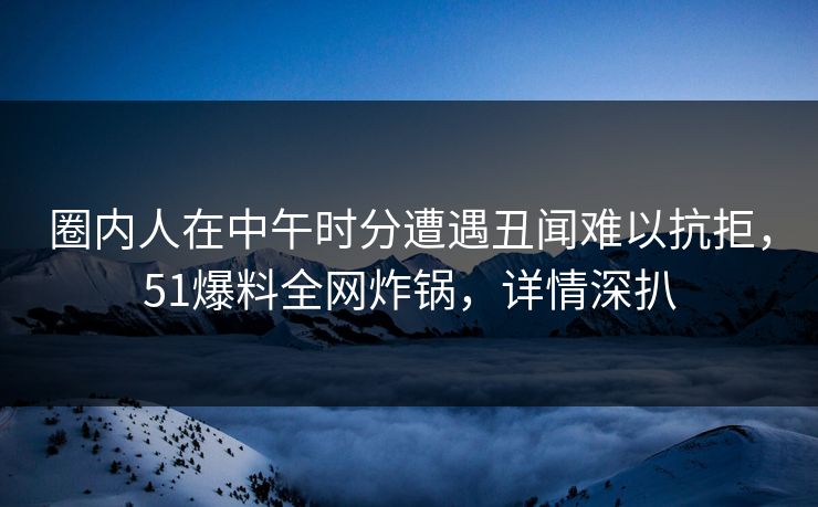 圈内人在中午时分遭遇丑闻难以抗拒，51爆料全网炸锅，详情深扒