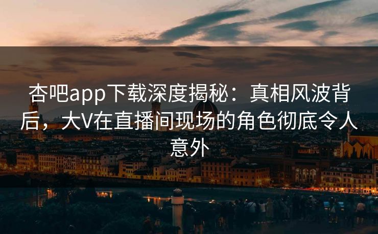 杏吧app下载深度揭秘：真相风波背后，大V在直播间现场的角色彻底令人意外