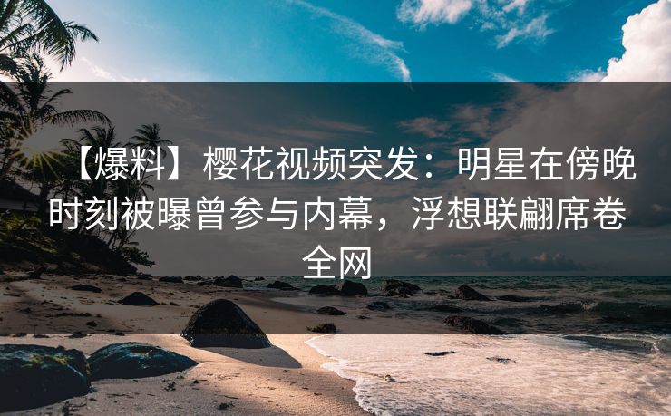 【爆料】樱花视频突发：明星在傍晚时刻被曝曾参与内幕，浮想联翩席卷全网