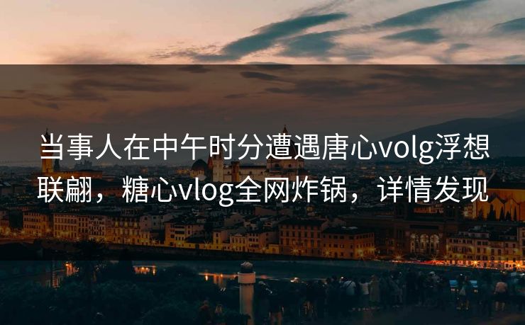 当事人在中午时分遭遇唐心volg浮想联翩，糖心vlog全网炸锅，详情发现
