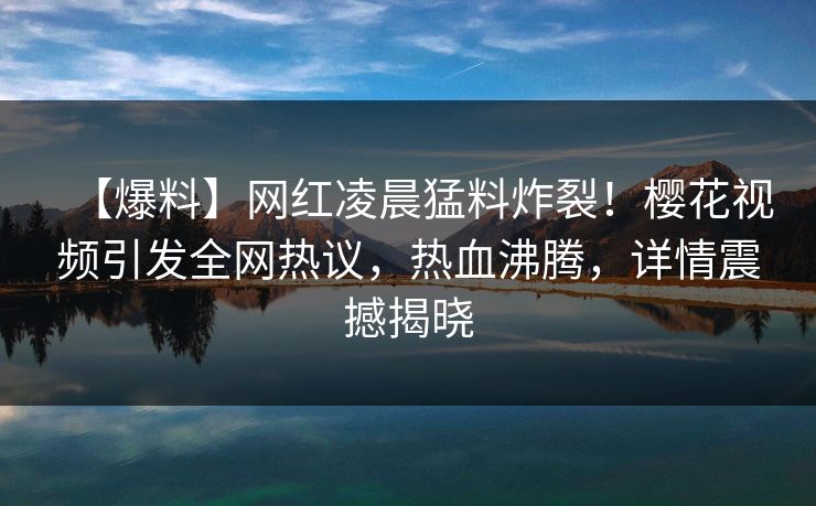 【爆料】网红凌晨猛料炸裂！樱花视频引发全网热议，热血沸腾，详情震撼揭晓