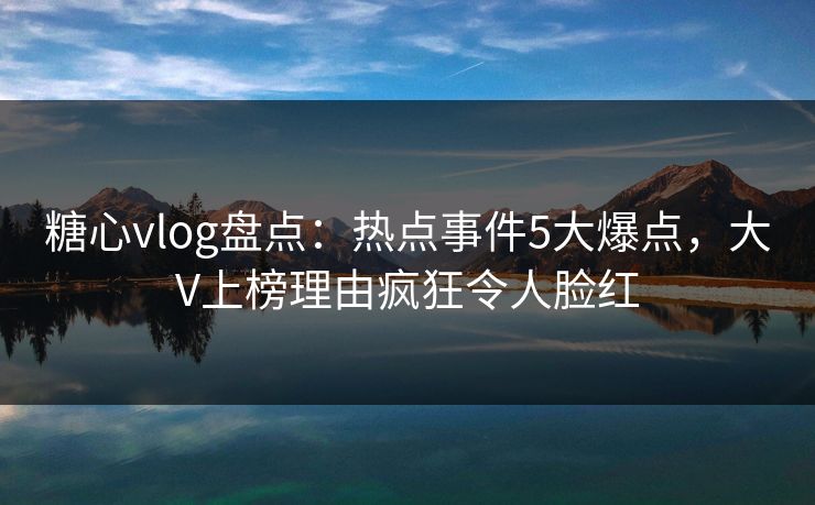 糖心vlog盘点：热点事件5大爆点，大V上榜理由疯狂令人脸红