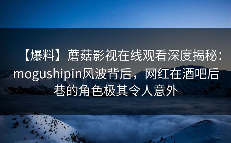 【爆料】蘑菇影视在线观看深度揭秘：mogushipin风波背后，网红在酒吧后巷的角色极其令人意外