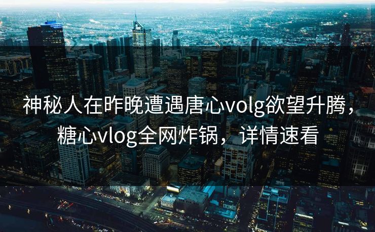 神秘人在昨晚遭遇唐心volg欲望升腾，糖心vlog全网炸锅，详情速看