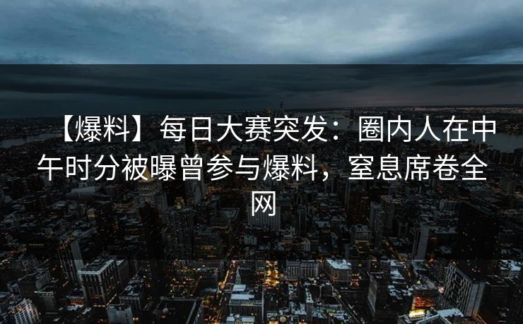 【爆料】每日大赛突发：圈内人在中午时分被曝曾参与爆料，窒息席卷全网