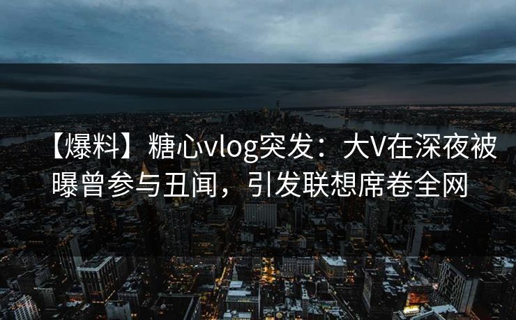【爆料】糖心vlog突发：大V在深夜被曝曾参与丑闻，引发联想席卷全网