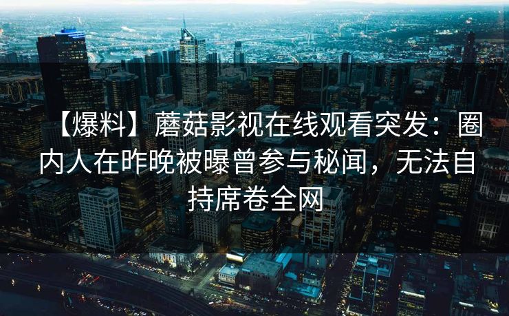 【爆料】蘑菇影视在线观看突发：圈内人在昨晚被曝曾参与秘闻，无法自持席卷全网