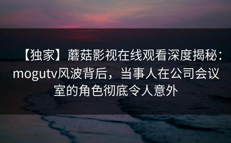 【独家】蘑菇影视在线观看深度揭秘：mogutv风波背后，当事人在公司会议室的角色彻底令人意外