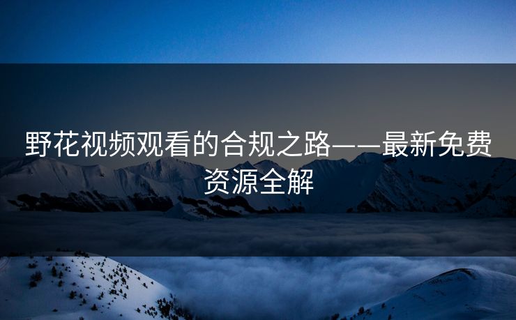 野花视频观看的合规之路——最新免费资源全解